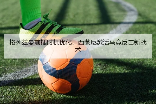 格列兹曼前插时机优化，西蒙尼激活马竞反击新战术 - PG